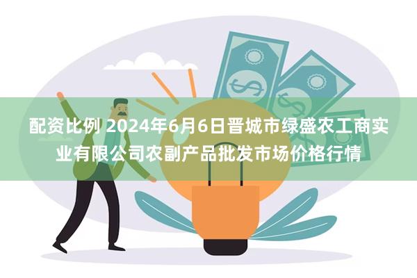 配资比例 2024年6月6日晋城市绿盛农工商实业有限公司农副产品批发市场价格行情