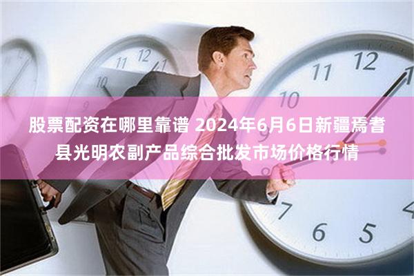 股票配资在哪里靠谱 2024年6月6日新疆焉耆县光明农副产品综合批发市场价格行情