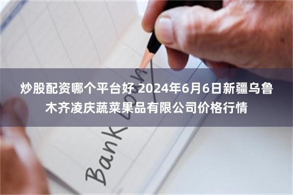 炒股配资哪个平台好 2024年6月6日新疆乌鲁木齐凌庆蔬菜果品有限公司价格行情