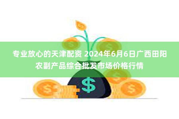 专业放心的天津配资 2024年6月6日广西田阳农副产品综合批发市场价格行情