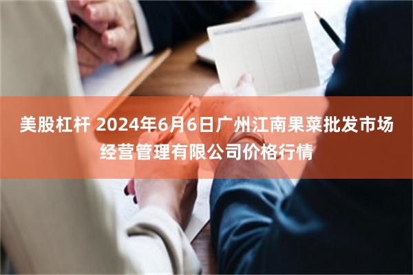 美股杠杆 2024年6月6日广州江南果菜批发市场经营管理有限公司价格行情