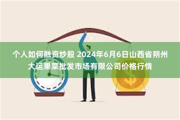 个人如何融资炒股 2024年6月6日山西省朔州大运果菜批发市场有限公司价格行情