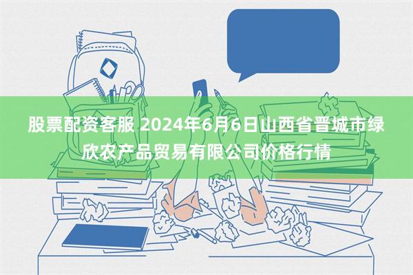 股票配资客服 2024年6月6日山西省晋城市绿欣农产品贸易有限公司价格行情