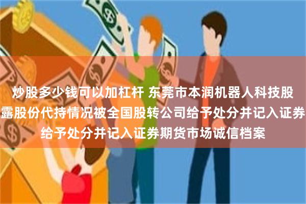 炒股多少钱可以加杠杆 东莞市本润机器人科技股份有限公司因未披露股份代持情况被全国股转公司给予处分并记入证券期货市场诚信档案