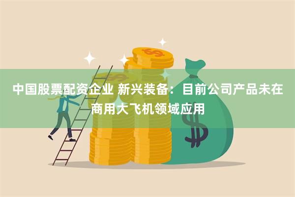 中国股票配资企业 新兴装备：目前公司产品未在商用大飞机领域应用