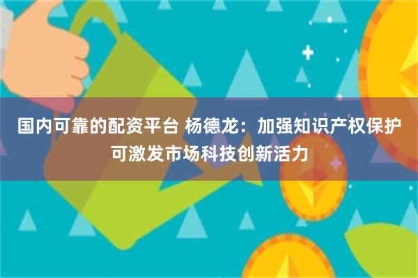 国内可靠的配资平台 杨德龙：加强知识产权保护可激发市场科技创新活力