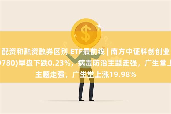 配资和融资融券区别 ETF最前线 | 南方中证科创创业50ETF(159780)早盘下跌0.23%，病毒防治主题走强，广生堂上涨19.98%