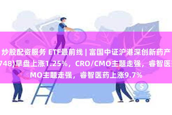 炒股配资服务 ETF最前线 | 富国中证沪港深创新药产业ETF(159748)早盘上涨1.25%，CRO/CMO主题走强，睿智医药上涨9.7%