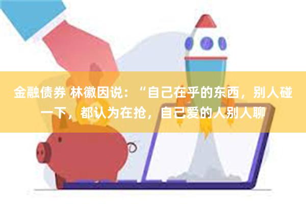 金融债券 林徽因说：“自己在乎的东西，别人碰一下，都认为在抢，自己爱的人别人聊