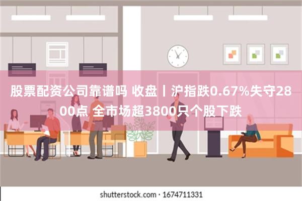 股票配资公司靠谱吗 收盘丨沪指跌0.67%失守2800点 全市场超3800只个股下跌