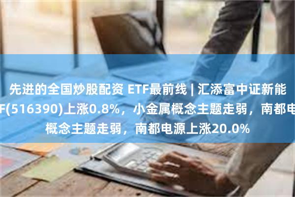 先进的全国炒股配资 ETF最前线 | 汇添富中证新能源汽