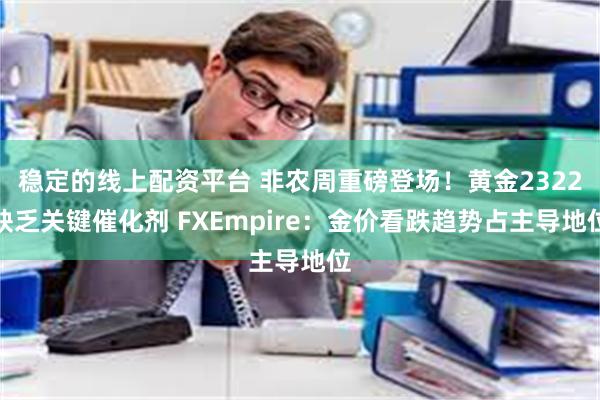 稳定的线上配资平台 非农周重磅登场！黄金2322缺乏关键催化剂 FXEmpire：金价看跌趋势占主导地位