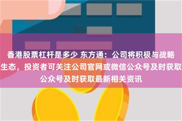 香港股票杠杆是多少 东方通：公司将积极与战略合作伙伴共建生态，投资者可关注公司官网或微信公众号及时获取最新相关资讯