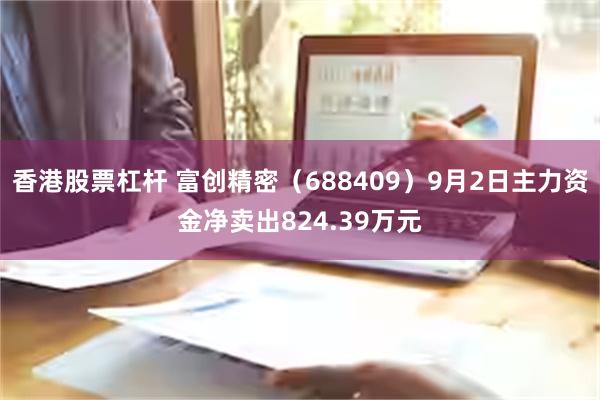 香港股票杠杆 富创精密（688409）9月2日主力资金净卖出824.39万元