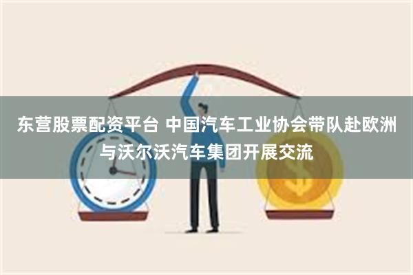 东营股票配资平台 中国汽车工业协会带队赴欧洲与沃尔沃汽车集团开展交流