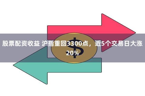 股票配资收益 沪指重回3300点，近5个交易日大涨20%