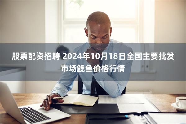 股票配资招聘 2024年10月18日全国主要批发市场鮸鱼