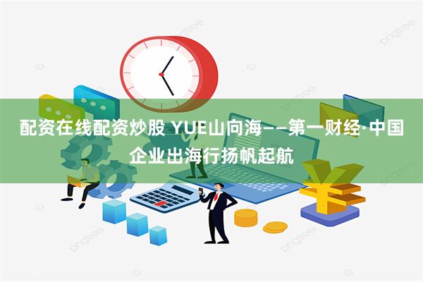 配资在线配资炒股 YUE山向海——第一财经·中国企业出海行扬帆起航