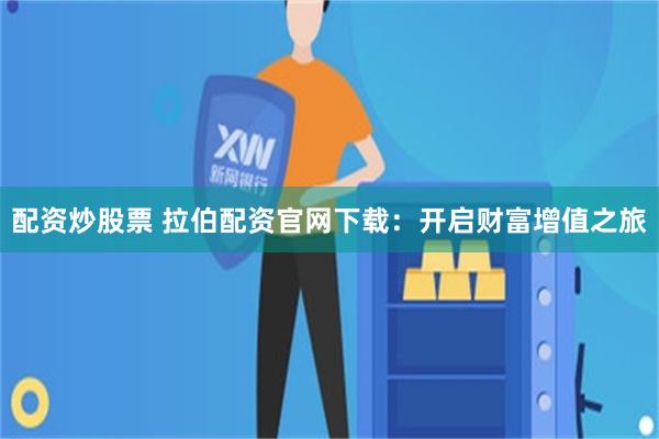 配资炒股票 拉伯配资官网下载：开启财富增值之旅