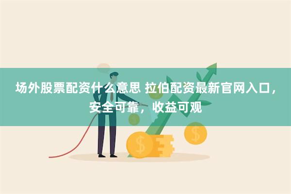 场外股票配资什么意思 拉伯配资最新官网入口，安全可靠，收益可观