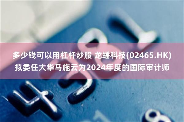 多少钱可以用杠杆炒股 龙蟠科技(02465.HK)拟委任大华马施云为2024年度的国际审计师