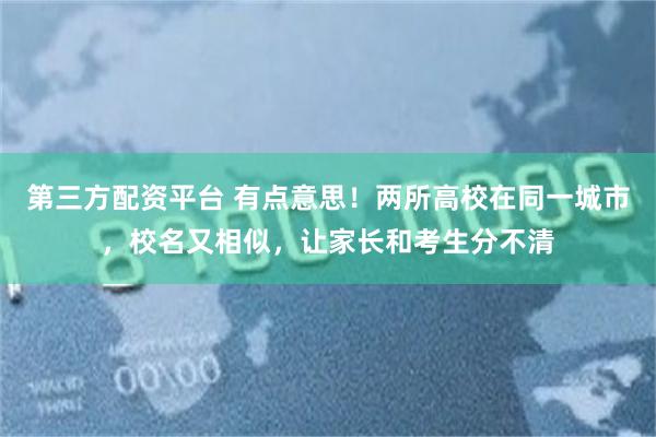 第三方配资平台 有点意思！两所高校在同一城市，校名又相似，让家长和考生分不清