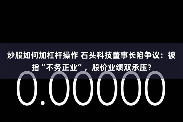 炒股如何加杠杆操作 石头科技董事长陷争议：被指“不务正业”，股价业绩双承压？