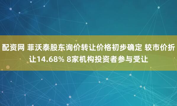 配资网 菲沃泰股东询价转让价格初步确定 较市价折让14.68% 8家机构投资者参与受让