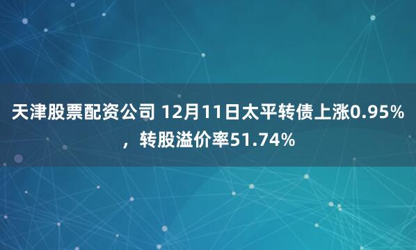 天津股票配资公司 12月11日太平转债上涨0.95%，转股溢价率51.74%