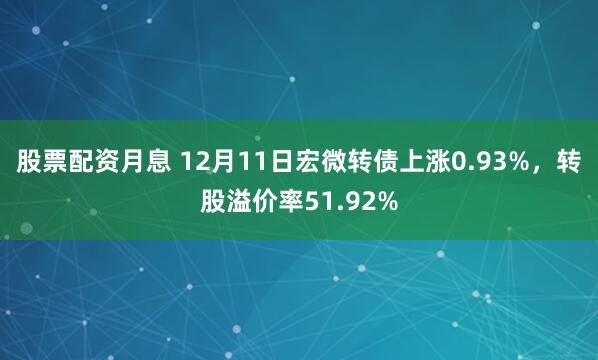 股票配资月息 12月11日宏微转债上涨0.93%，转股溢价率51.92%