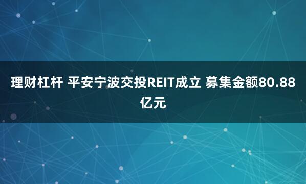 理财杠杆 平安宁波交投REIT成立 募集金额80.88亿元