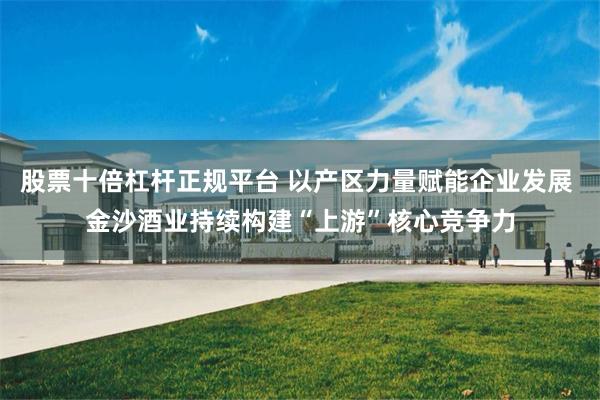 股票十倍杠杆正规平台 以产区力量赋能企业发展 金沙酒业持续构建“上游”核心竞争力