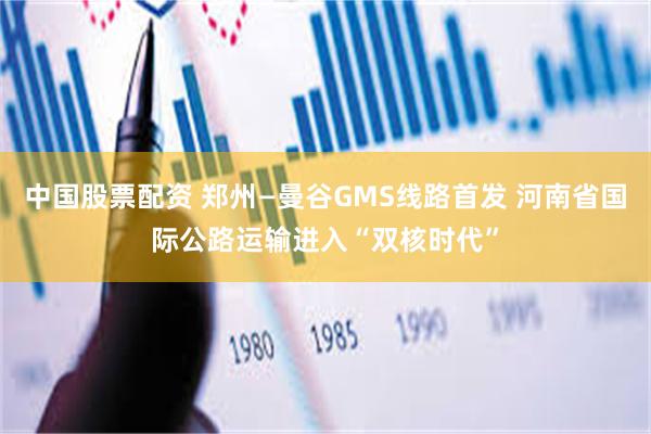 中国股票配资 郑州—曼谷GMS线路首发 河南省国际公路运输进入“双核时代”