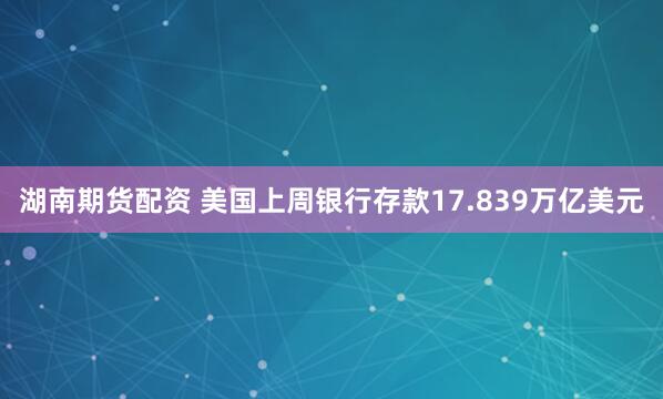 湖南期货配资 美国上周银行存款17.839万亿美元