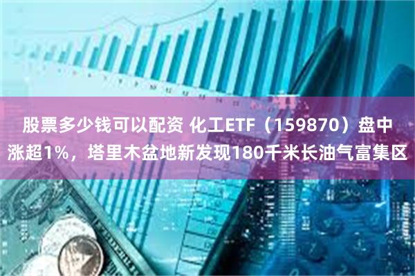 股票多少钱可以配资 化工ETF（159870）盘中涨超1%，塔里木盆地新发现180千米长油气富集区