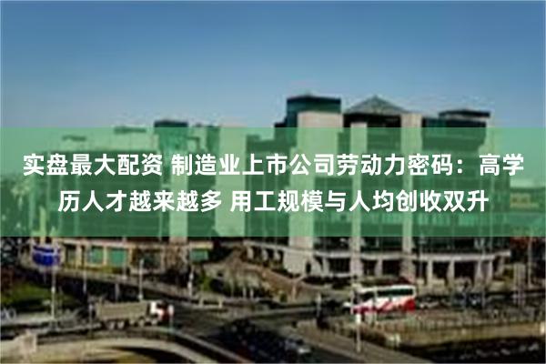 实盘最大配资 制造业上市公司劳动力密码：高学历人才越来越多 用工规模与人均创收双升