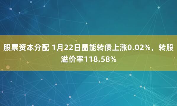 股票资本分配 1月22日晶能转债上涨0.02%，转股溢价率118.58%