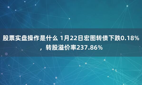 股票实盘操作是什么 1月22日宏图转债下跌0.18%，转股溢价率237.86%