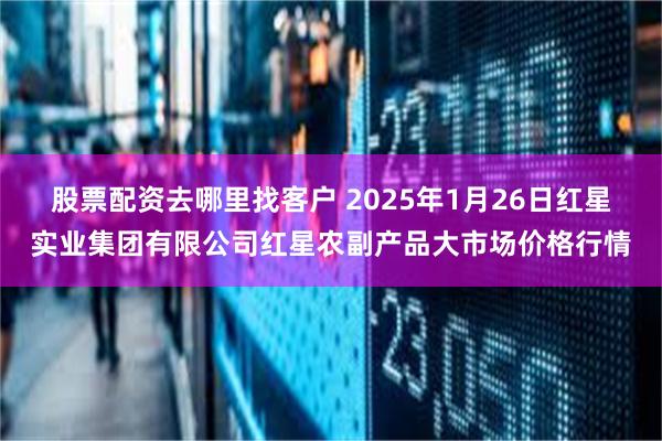 股票配资去哪里找客户 2025年1月26日红星实业集团有限公司红星农副产品大市场价格行情