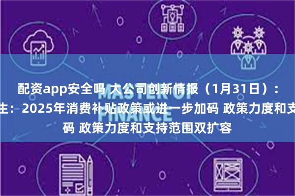 配资app安全吗 大公司创新情报（1月31日）：平安证券钟正生：2025年消费补贴政策或进一步加码 政策力度和支持范围双扩容