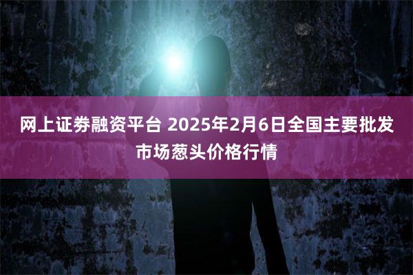 网上证劵融资平台 2025年2月6日全国主要批发市场葱头价格行情