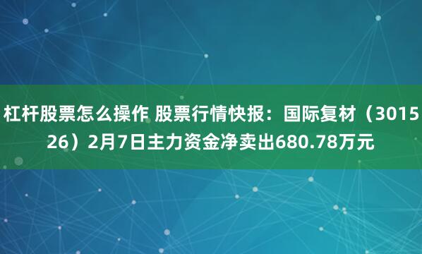 杠杆股票怎么操作 股票行情快报：国际复材（301526）2月7日主力资金净卖出680.78万元