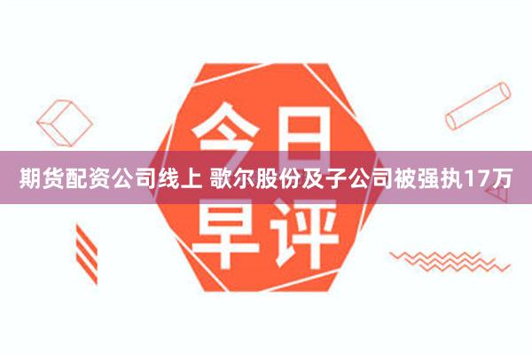 期货配资公司线上 歌尔股份及子公司被强执17万