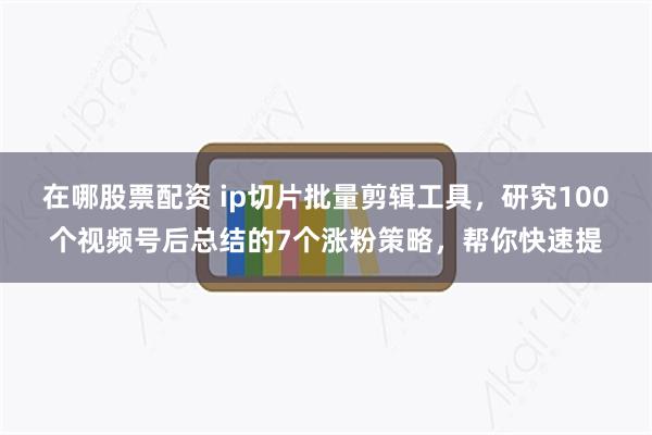 在哪股票配资 ip切片批量剪辑工具，研究100个视频号后总结的7个涨粉策略，帮你快速提