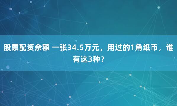 股票配资余额 一张34.5万元，用过的1角纸币，谁有这3种？