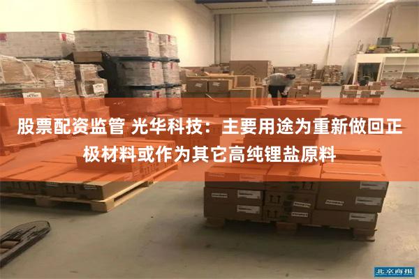 股票配资监管 光华科技：主要用途为重新做回正极材料或作为其它高纯锂盐原料