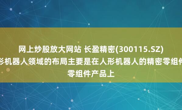 网上炒股放大网站 长盈精密(300115.SZ)：在人形机器人领域的布局主要是在人形机器人的精密零组件产品上