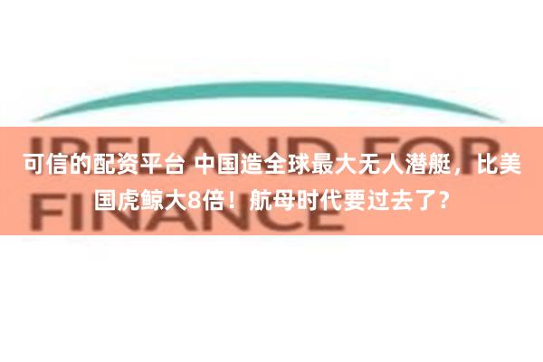 可信的配资平台 中国造全球最大无人潜艇，比美国虎鲸大8倍！航母时代要过去了？