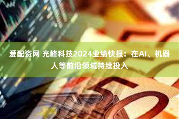 爱配资网 光峰科技2024业绩快报：在AI、机器人等前沿领域持续投入