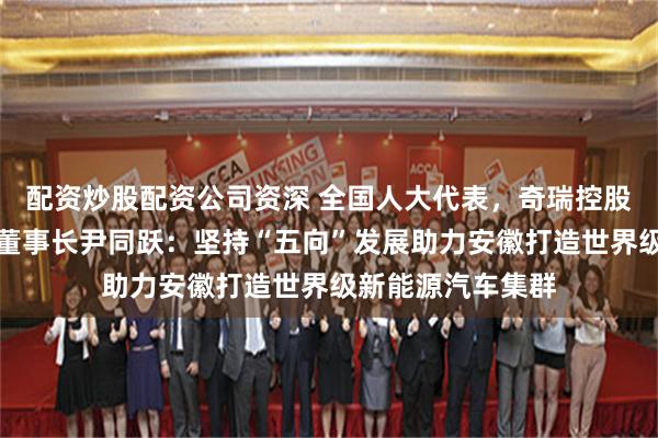 配资炒股配资公司资深 全国人大代表，奇瑞控股集团党委书记、董事长尹同跃：坚持“五向”发展助力安徽打造世界级新能源汽车集群